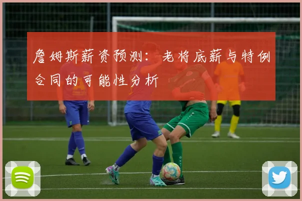 詹姆斯薪资预测：老将底薪与特例合同的可能性分析