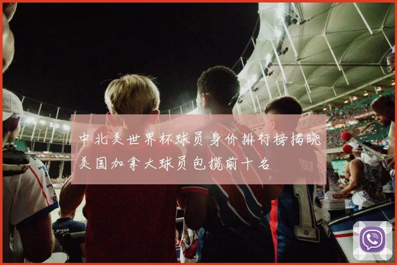 中北美世界杯球员身价排行榜揭晓美国加拿大球员包揽前十名