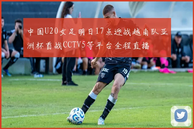 中国U20女足明日17点迎战越南队亚洲杯首战CCTV5等平台全程直播