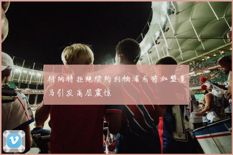 科纳特拒绝续约利物浦或将加盟皇马引发高层震惊