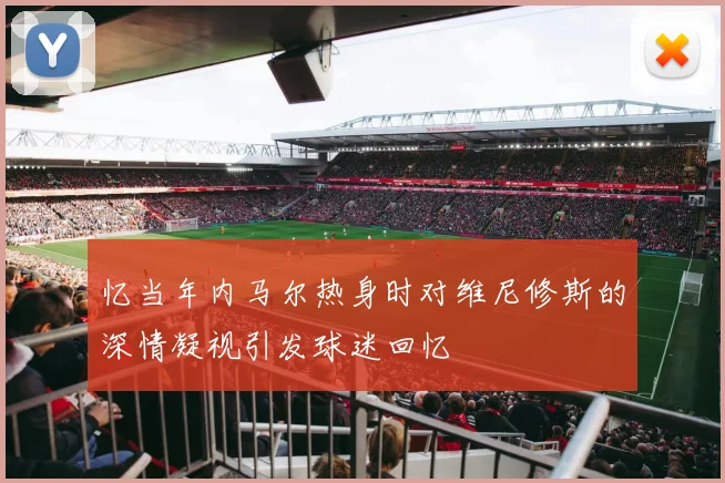 忆当年内马尔热身时对维尼修斯的深情凝视引发球迷回忆
