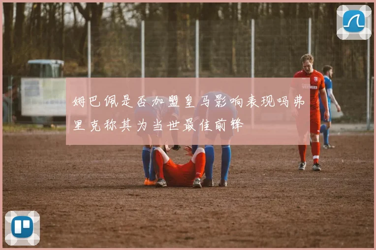 姆巴佩是否加盟皇马影响表现吗弗里克称其为当世最佳前锋
