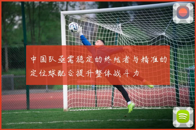 中国队亟需稳定的终结者与精准的定位球配合提升整体战斗力