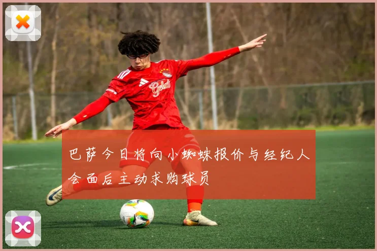 巴萨今日将向小蜘蛛报价与经纪人会面后主动求购球员