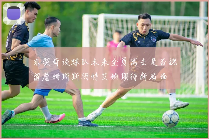 东契奇谈球队未来全员离去是否挽留詹姆斯斯玛特艾顿期待新局面