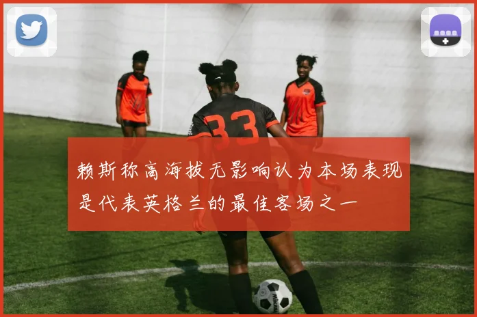 赖斯称高海拔无影响认为本场表现是代表英格兰的最佳客场之一