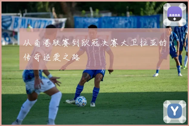从南港联赛到欧冠决赛大卫拉亚的传奇逆袭之路