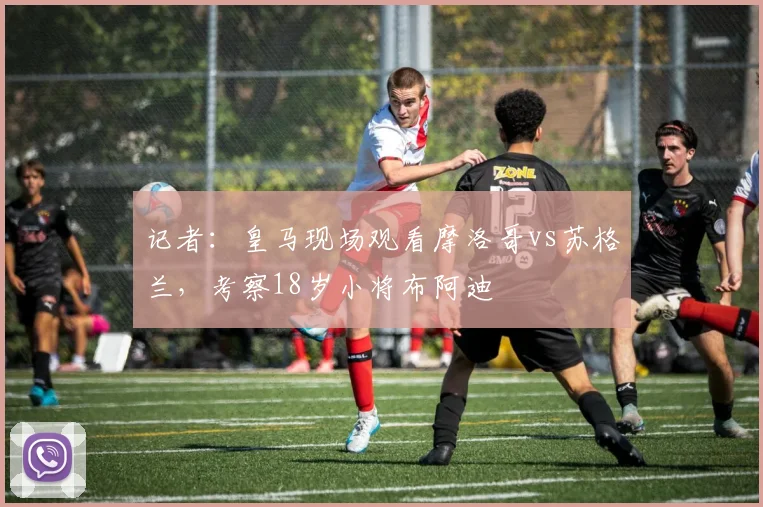 记者：皇马现场观看摩洛哥vs苏格兰，考察18岁小将布阿迪