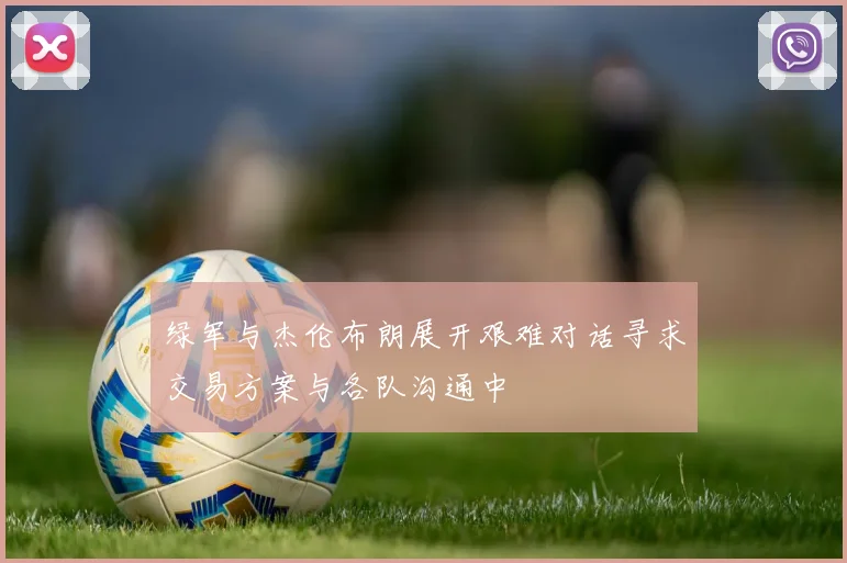 绿军与杰伦布朗展开艰难对话寻求交易方案与各队沟通中