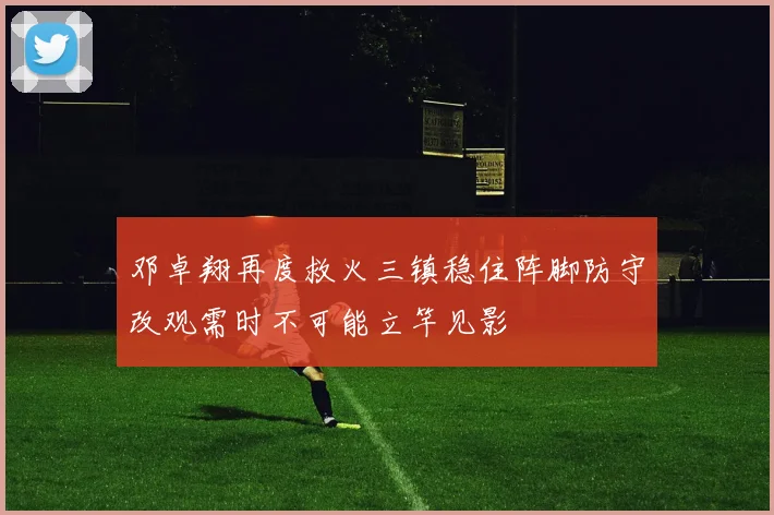 邓卓翔再度救火三镇稳住阵脚防守改观需时不可能立竿见影