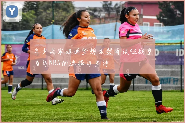 年少离家追逐梦想东契奇谈征战皇马与NBA的选择与坚持