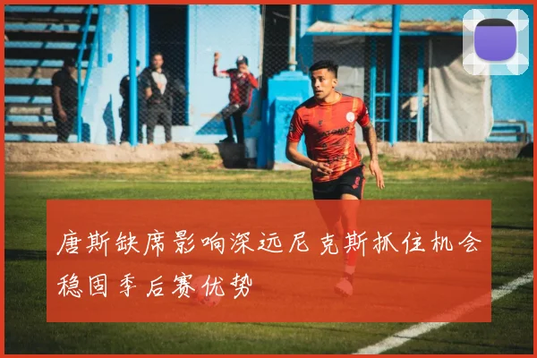 唐斯缺席影响深远尼克斯抓住机会稳固季后赛优势