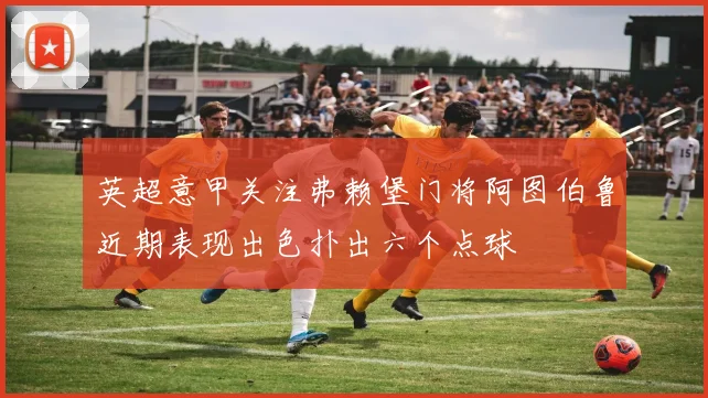 英超意甲关注弗赖堡门将阿图伯鲁近期表现出色扑出六个点球