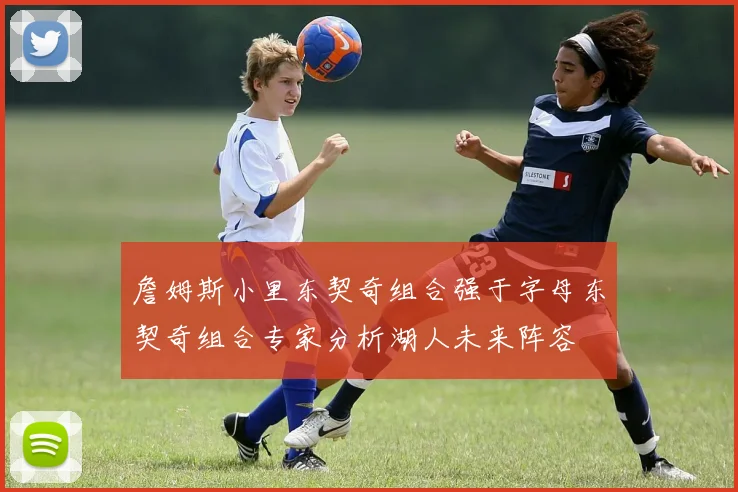 詹姆斯小里东契奇组合强于字母东契奇组合专家分析湖人未来阵容