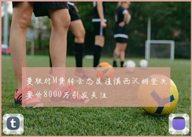 曼联对M费转会态度谨慎西汉姆坚决要价8000万引发关注